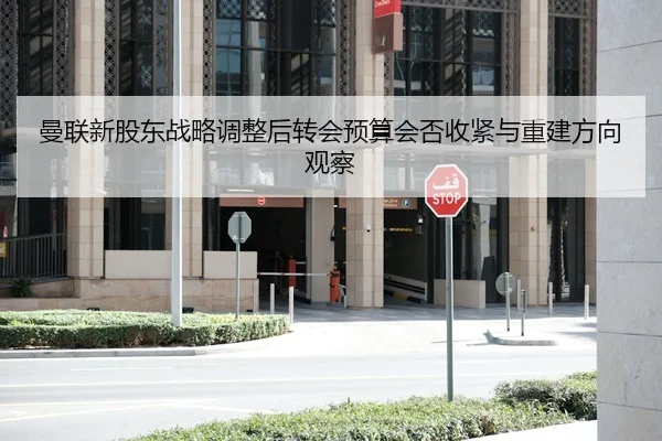 曼联新股东战略调整后转会预算会否收紧与重建方向观察