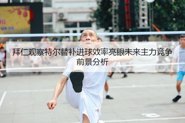拜仁观察特尔替补进球效率亮眼未来主力竞争前景分析