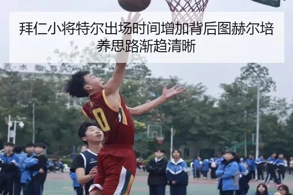 拜仁小将特尔出场时间增加背后图赫尔培养思路渐趋清晰
