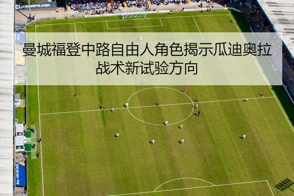 曼城福登中路自由人角色揭示瓜迪奥拉战术新试验方向