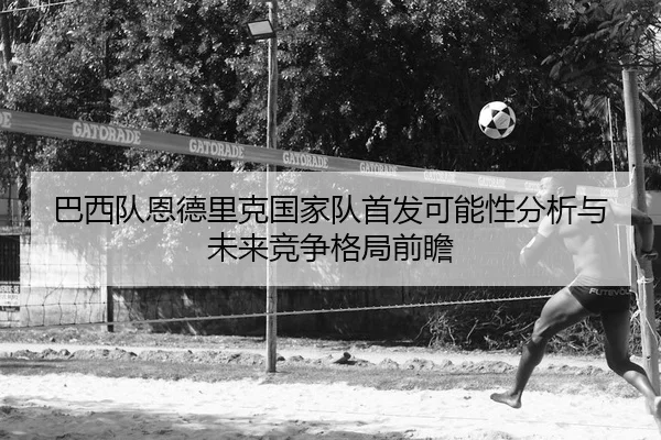 巴西队恩德里克国家队首发可能性分析与未来竞争格局前瞻
