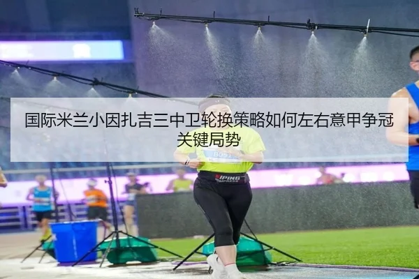 国际米兰小因扎吉三中卫轮换策略如何左右意甲争冠关键局势 | kaiyun