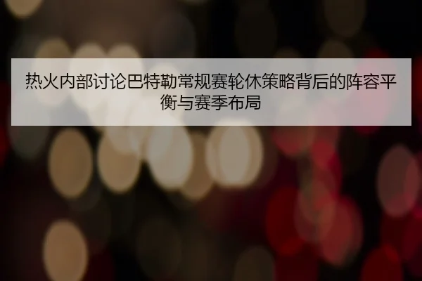 热火内部讨论巴特勒常规赛轮休策略背后的阵容平衡与赛季布局 | kaiyun