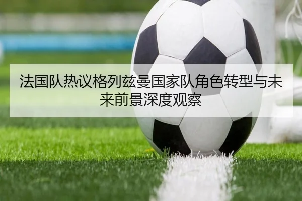法国队热议格列兹曼国家队角色转型与未来前景深度观察 | kaiyun