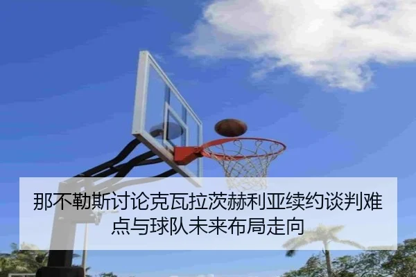 那不勒斯讨论克瓦拉茨赫利亚续约谈判难点与球队未来布局走向
